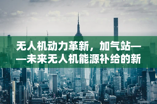无人机动力革新，加气站——未来无人机能源补给的新蓝图？