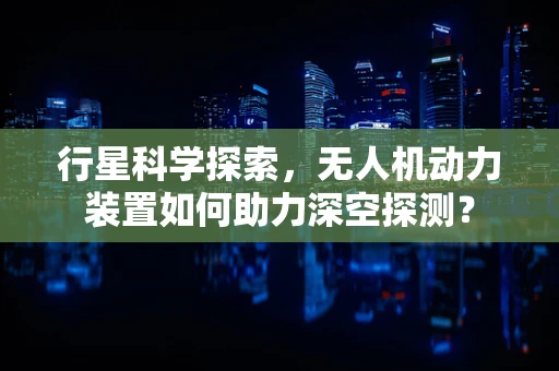 行星科学探索，无人机动力装置如何助力深空探测？
