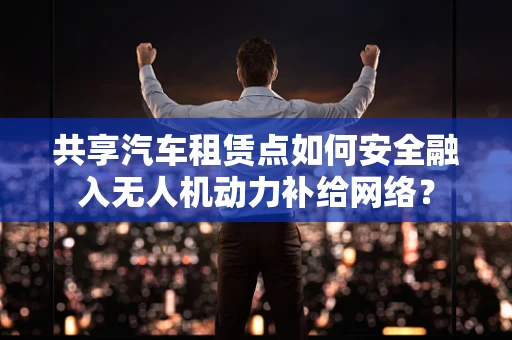 共享汽车租赁点如何安全融入无人机动力补给网络？
