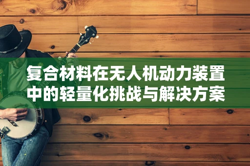 复合材料在无人机动力装置中的轻量化挑战与解决方案