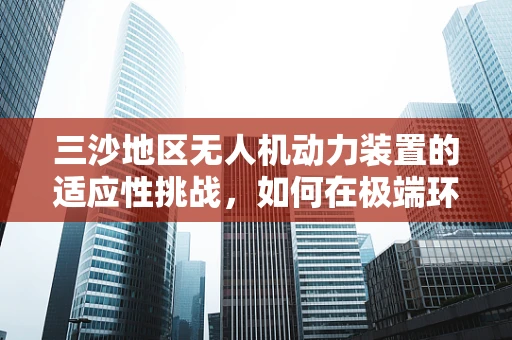 三沙地区无人机动力装置的适应性挑战，如何在极端环境下保持高效飞行？