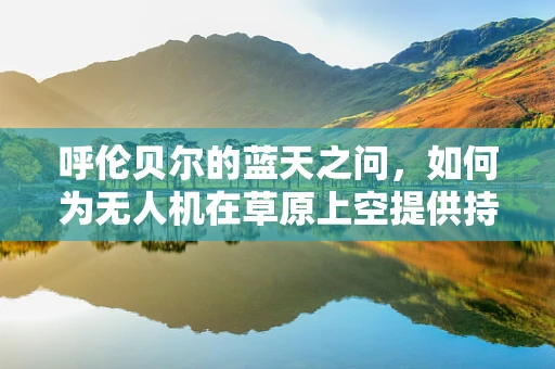 呼伦贝尔的蓝天之问，如何为无人机在草原上空提供持久而高效的动力？