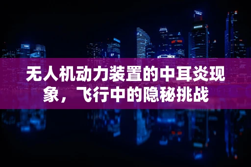无人机动力装置的中耳炎现象，飞行中的隐秘挑战