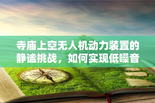 寺庙上空无人机动力装置的静谧挑战，如何实现低噪音飞行？