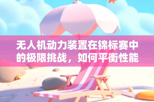 无人机动力装置在锦标赛中的极限挑战，如何平衡性能与安全？