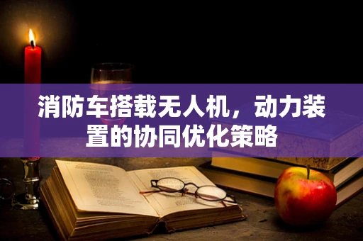 消防车搭载无人机，动力装置的协同优化策略