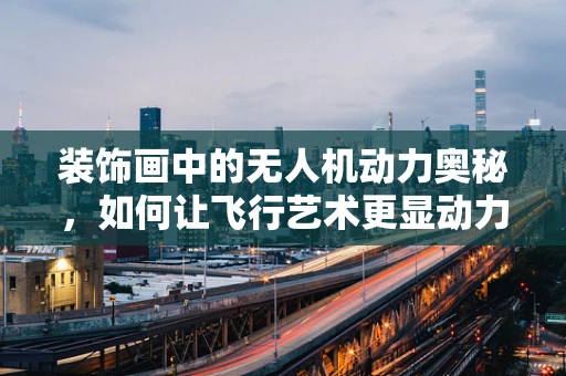 装饰画中的无人机动力奥秘，如何让飞行艺术更显动力之美？