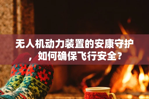 无人机动力装置的安康守护，如何确保飞行安全？