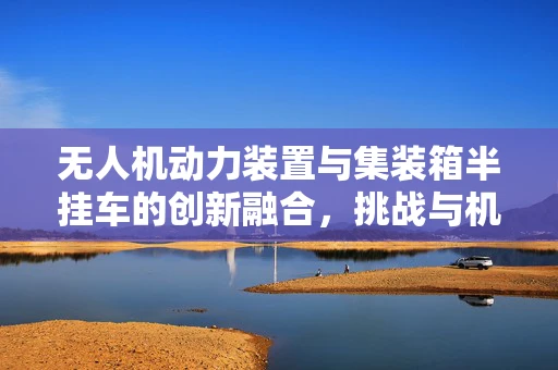 无人机动力装置与集装箱半挂车的创新融合，挑战与机遇？