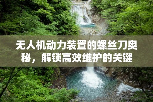 无人机动力装置的螺丝刀奥秘，解锁高效维护的关键