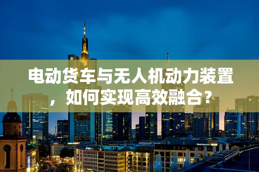 电动货车与无人机动力装置，如何实现高效融合？