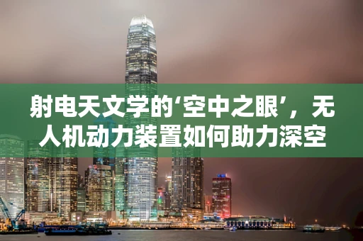 射电天文学的‘空中之眼’，无人机动力装置如何助力深空探索？