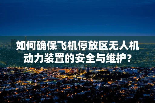 如何确保飞机停放区无人机动力装置的安全与维护？
