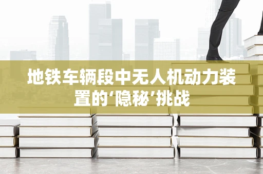 地铁车辆段中无人机动力装置的‘隐秘’挑战
