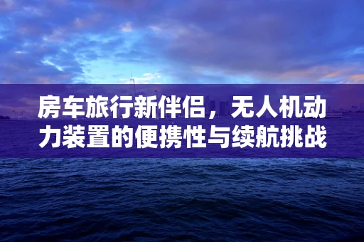 房车旅行新伴侣，无人机动力装置的便携性与续航挑战