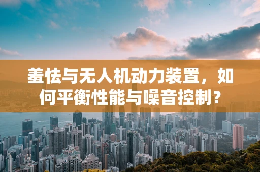 羞怯与无人机动力装置，如何平衡性能与噪音控制？