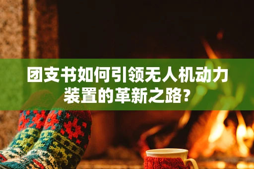 团支书如何引领无人机动力装置的革新之路？