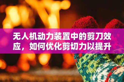 无人机动力装置中的剪刀效应，如何优化剪切力以提升飞行效率？