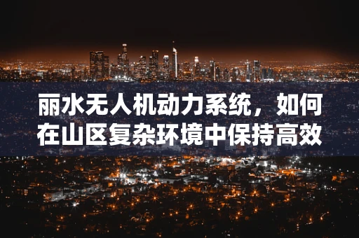 丽水无人机动力系统，如何在山区复杂环境中保持高效与稳定？