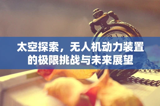 太空探索，无人机动力装置的极限挑战与未来展望