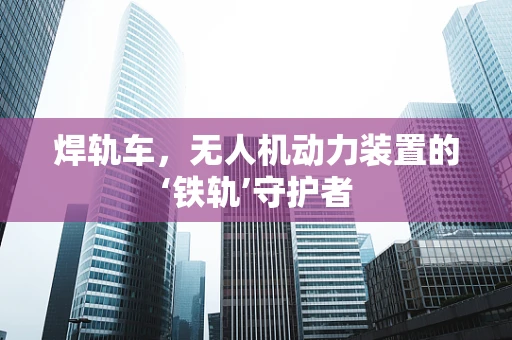 焊轨车，无人机动力装置的‘铁轨’守护者