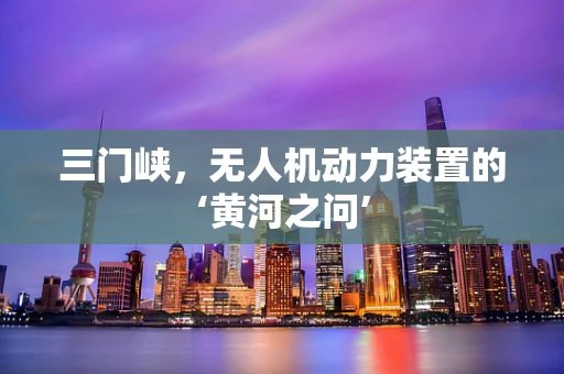 三门峡，无人机动力装置的‘黄河之问’