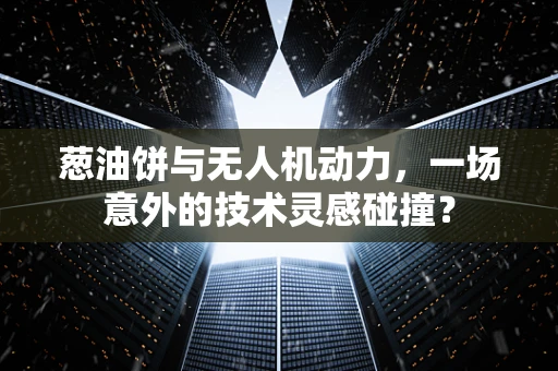葱油饼与无人机动力，一场意外的技术灵感碰撞？