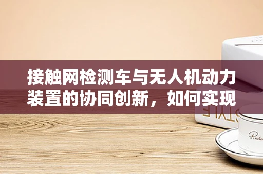 接触网检测车与无人机动力装置的协同创新，如何实现高效能检测？