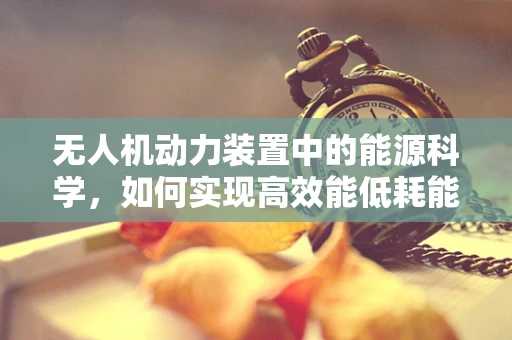 无人机动力装置中的能源科学，如何实现高效能低耗能？