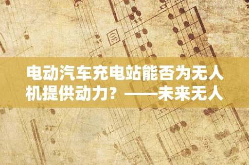 电动汽车充电站能否为无人机提供动力？——未来无人机动力装置的革新方向