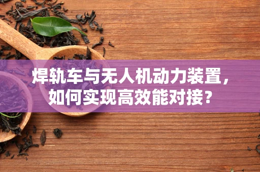 焊轨车与无人机动力装置，如何实现高效能对接？