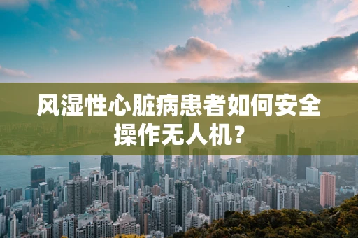 风湿性心脏病患者如何安全操作无人机？