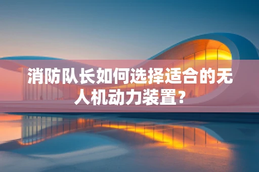 消防队长如何选择适合的无人机动力装置？