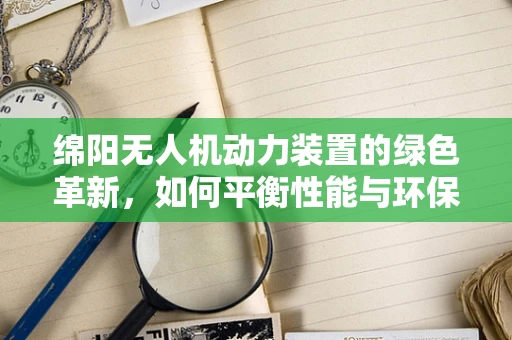 绵阳无人机动力装置的绿色革新，如何平衡性能与环保？