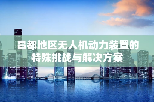 昌都地区无人机动力装置的特殊挑战与解决方案