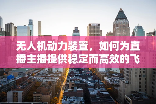无人机动力装置，如何为直播主播提供稳定而高效的飞行支持？