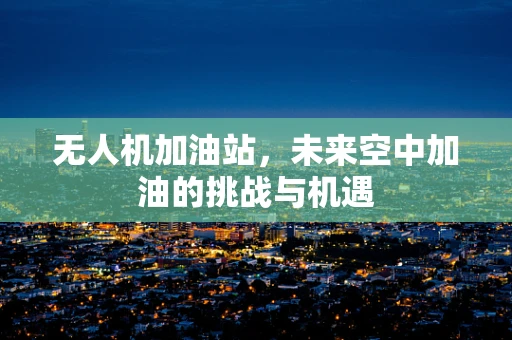 无人机加油站，未来空中加油的挑战与机遇