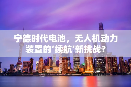宁德时代电池，无人机动力装置的‘续航’新挑战？