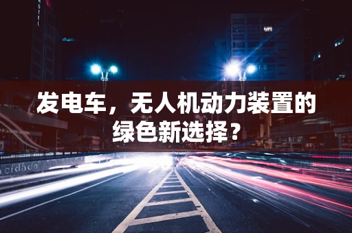 发电车，无人机动力装置的绿色新选择？