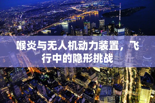 喉炎与无人机动力装置，飞行中的隐形挑战