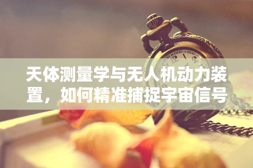 天体测量学与无人机动力装置，如何精准捕捉宇宙信号？