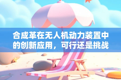 合成革在无人机动力装置中的创新应用，可行还是挑战？