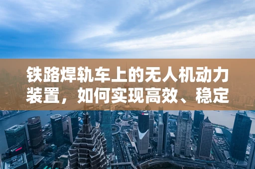 铁路焊轨车上的无人机动力装置，如何实现高效、稳定的能源供应？