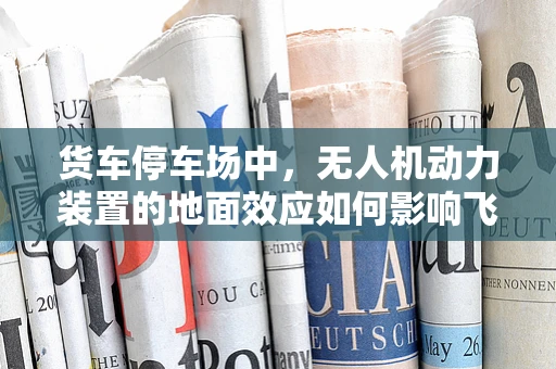 货车停车场中，无人机动力装置的地面效应如何影响飞行稳定性？