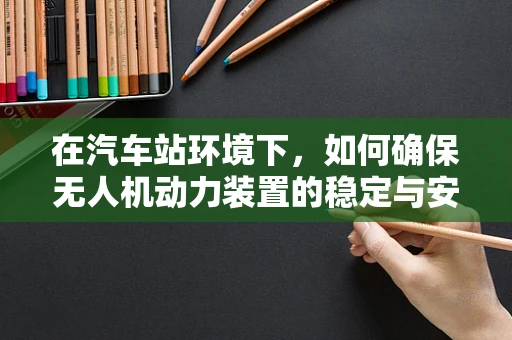 在汽车站环境下，如何确保无人机动力装置的稳定与安全？