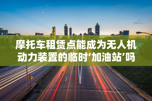 摩托车租赁点能成为无人机动力装置的临时‘加油站’吗？