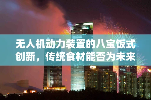 无人机动力装置的八宝饭式创新，传统食材能否为未来飞行提供新灵感？