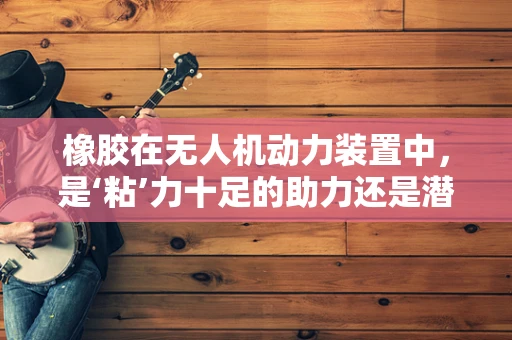 橡胶在无人机动力装置中，是‘粘’力十足的助力还是潜在的风险？