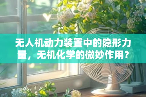 无人机动力装置中的隐形力量，无机化学的微妙作用？
