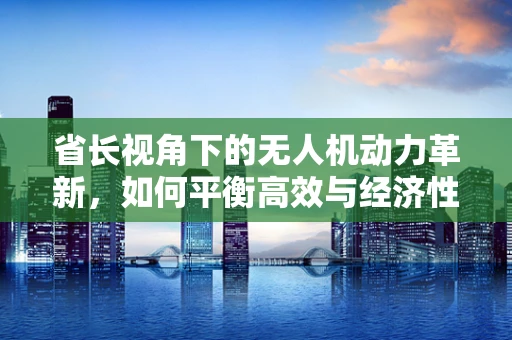 省长视角下的无人机动力革新，如何平衡高效与经济性？